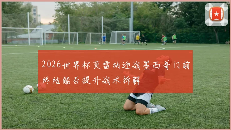 2026世界杯莫雷纳迎战墨西哥门前终结能否提升战术拆解
