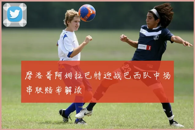 摩洛哥阿姆拉巴特迎战巴西队中场串联赔率解读
