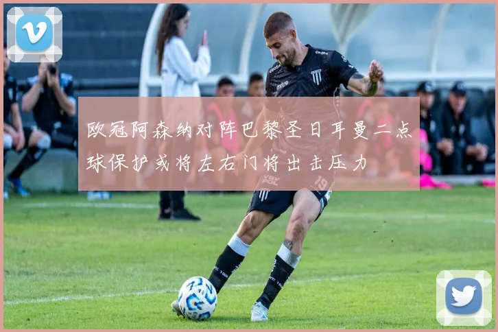 欧冠阿森纳对阵巴黎圣日耳曼二点球保护或将左右门将出击压力