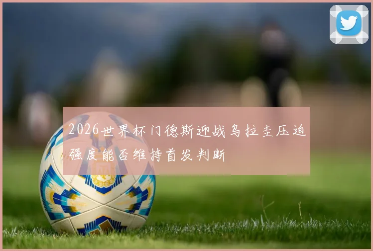 2026世界杯门德斯迎战乌拉圭压迫强度能否维持首发判断