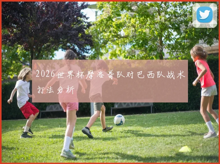 2026世界杯摩洛哥队对巴西队战术打法分析