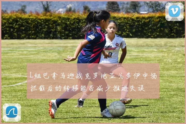 L组巴拿马迎战克罗地亚戈多伊中场拦截后的转移能否减少推进失误