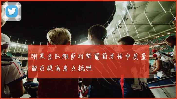 刚果金队维萨对阵葡萄牙传中质量能否提高看点梳理
