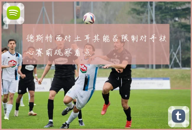 德斯特面对土耳其能否限制对手核心赛前观察看点