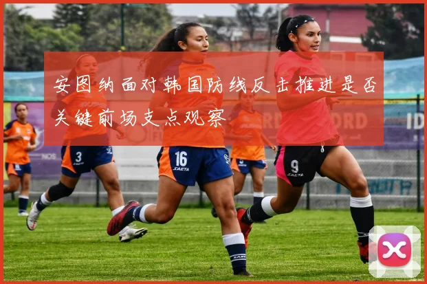 安图纳面对韩国防线反击推进是否关键前场支点观察