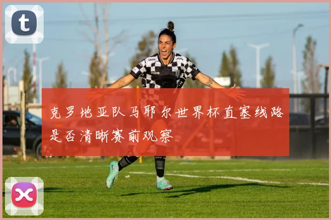 克罗地亚队马耶尔世界杯直塞线路是否清晰赛前观察