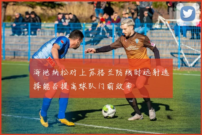 海地纳松对上苏格兰防线时远射选择能否提高球队门前效率