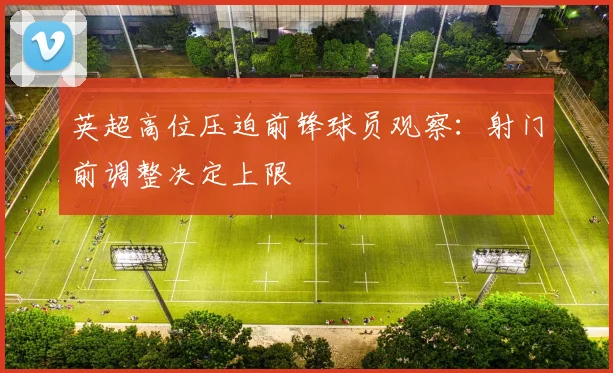 英超高位压迫前锋球员观察：射门前调整决定上限