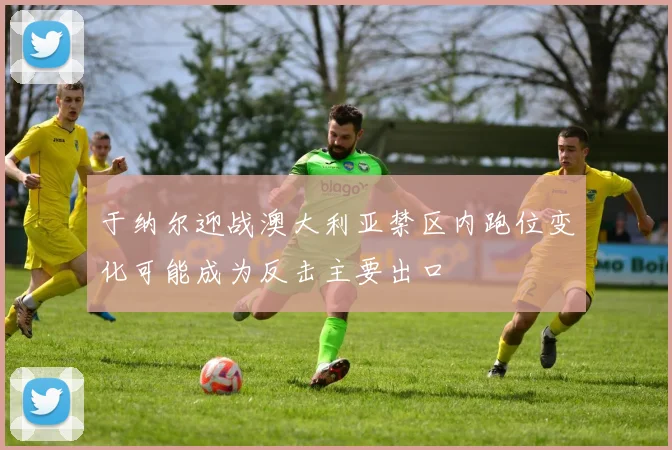于纳尔迎战澳大利亚禁区内跑位变化可能成为反击主要出口