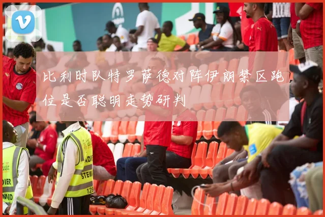 比利时队特罗萨德对阵伊朗禁区跑位是否聪明走势研判