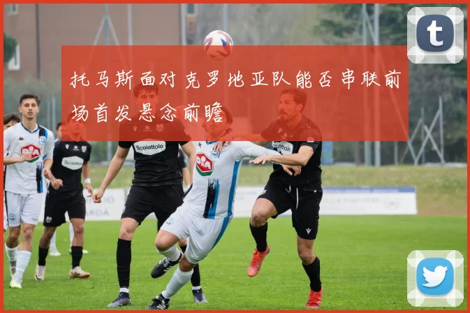 托马斯面对克罗地亚队能否串联前场首发悬念前瞻