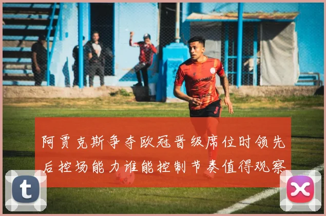 阿贾克斯争夺欧冠晋级席位时领先后控场能力谁能控制节奏值得观察