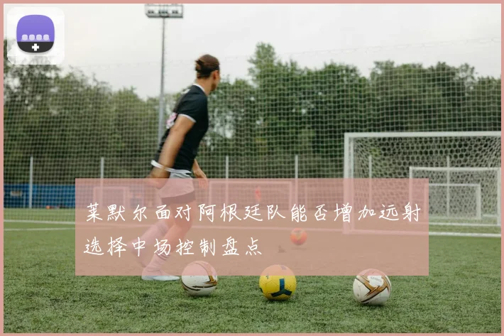 莱默尔面对阿根廷队能否增加远射选择中场控制盘点