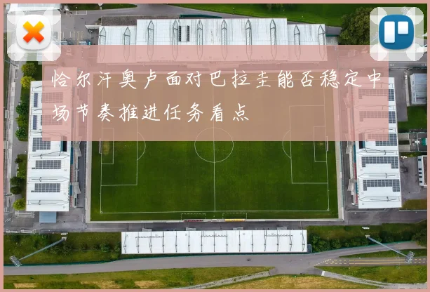 恰尔汗奥卢面对巴拉圭能否稳定中场节奏推进任务看点
