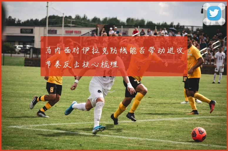 马内面对伊拉克防线能否带动进攻节奏反击核心梳理