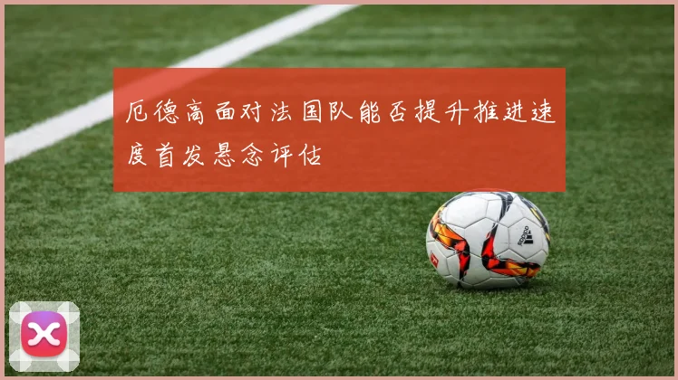厄德高面对法国队能否提升推进速度首发悬念评估