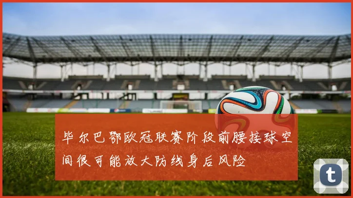 毕尔巴鄂欧冠联赛阶段前腰接球空间很可能放大防线身后风险