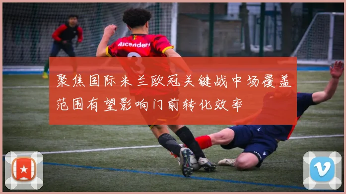 聚焦国际米兰欧冠关键战中场覆盖范围有望影响门前转化效率