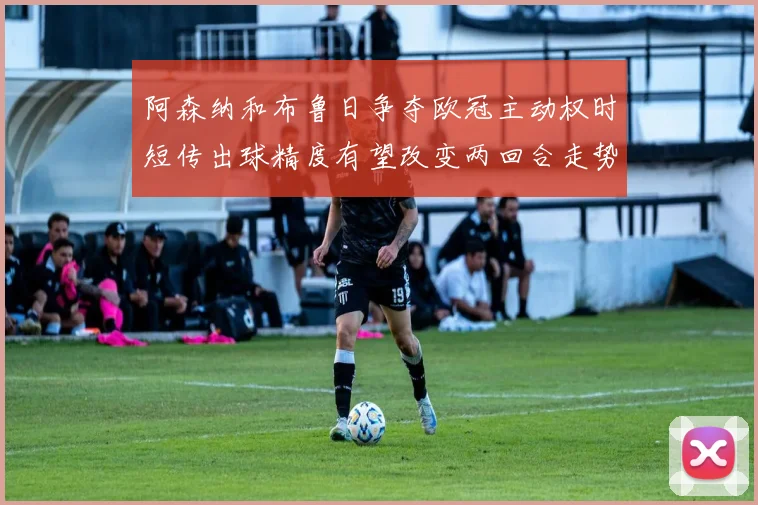 阿森纳和布鲁日争夺欧冠主动权时短传出球精度有望改变两回合走势