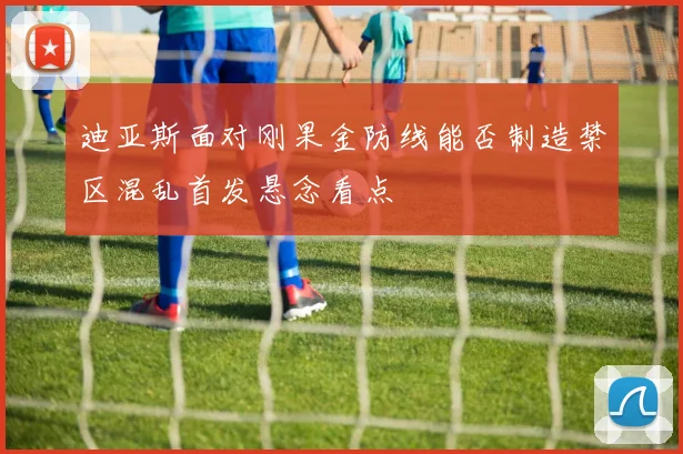 迪亚斯面对刚果金防线能否制造禁区混乱首发悬念看点