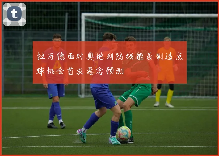 拉万德面对奥地利防线能否制造点球机会首发悬念预测