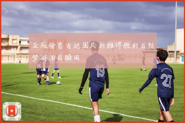 亚冠榜首吉达国民利雅得胜利后防梦游泪目瞬间