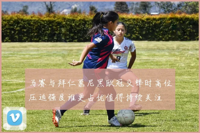 马赛与拜仁慕尼黑欧冠交锋时高位压迫强度谁更占优值得持续关注