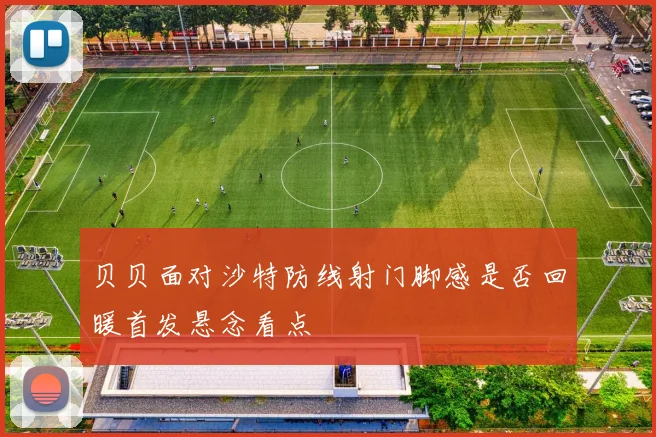 贝贝面对沙特防线射门脚感是否回暖首发悬念看点