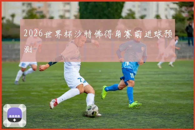 2026世界杯沙特佛得角赛前进球预测