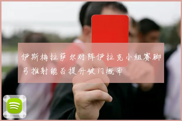 伊斯梅拉萨尔对阵伊拉克小组赛脚弓推射能否提升破门概率