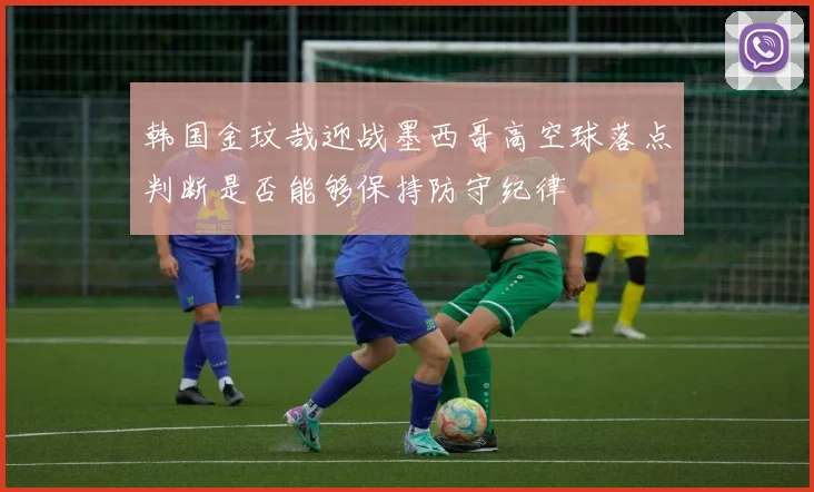 韩国金玟哉迎战墨西哥高空球落点判断是否能够保持防守纪律