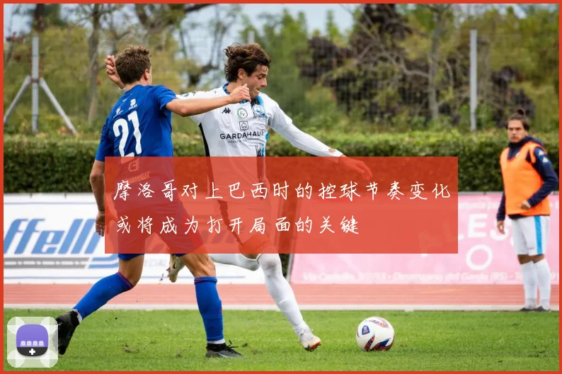摩洛哥对上巴西时的控球节奏变化或将成为打开局面的关键