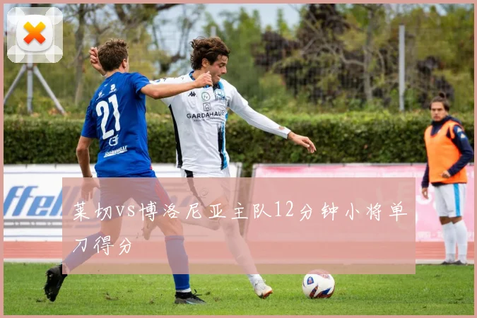 莱切vs博洛尼亚主队12分钟小将单刀得分