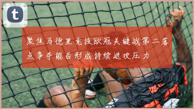 聚焦马德里竞技欧冠关键战第二落点争夺能否形成持续进攻压力