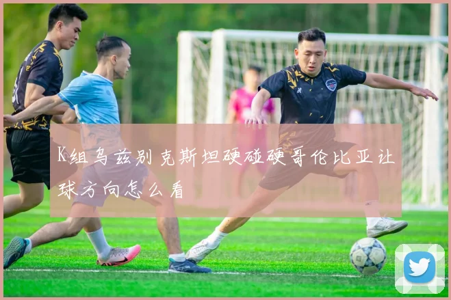K组乌兹别克斯坦硬碰硬哥伦比亚让球方向怎么看