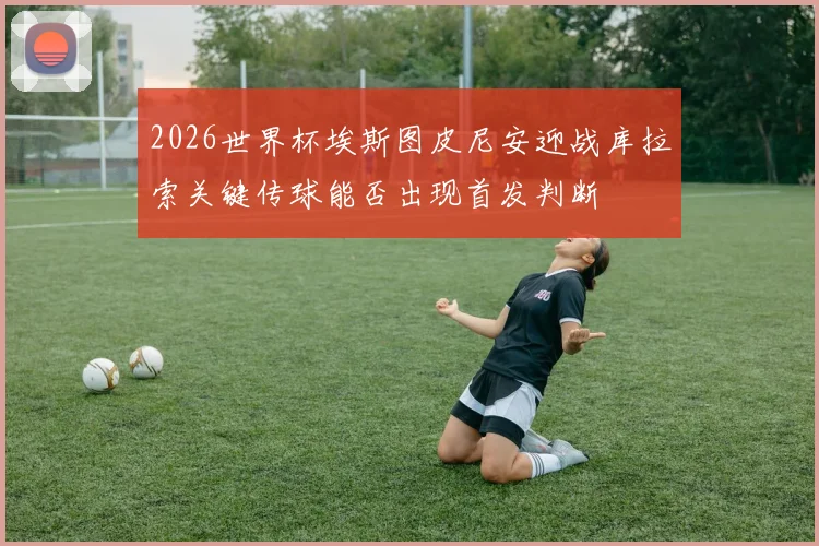 2026世界杯埃斯图皮尼安迎战库拉索关键传球能否出现首发判断