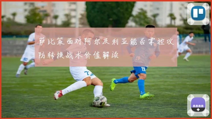 萨比策面对阿尔及利亚能否掌控攻防转换战术价值解读