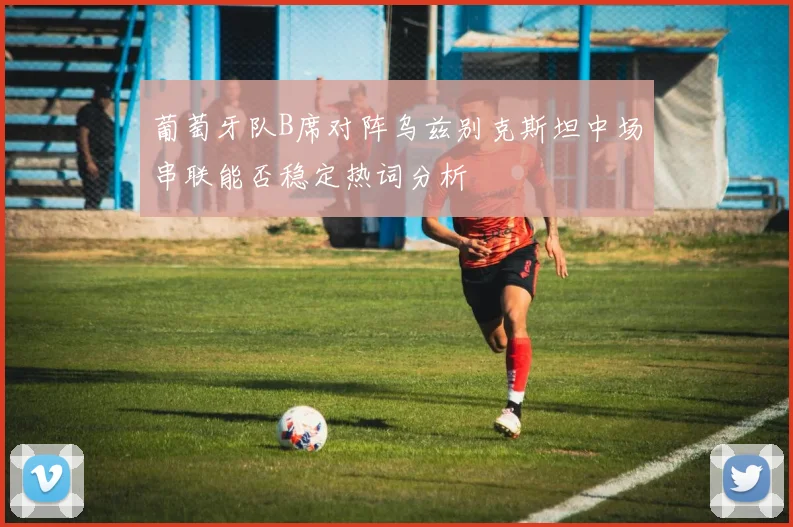 葡萄牙队B席对阵乌兹别克斯坦中场串联能否稳定热词分析